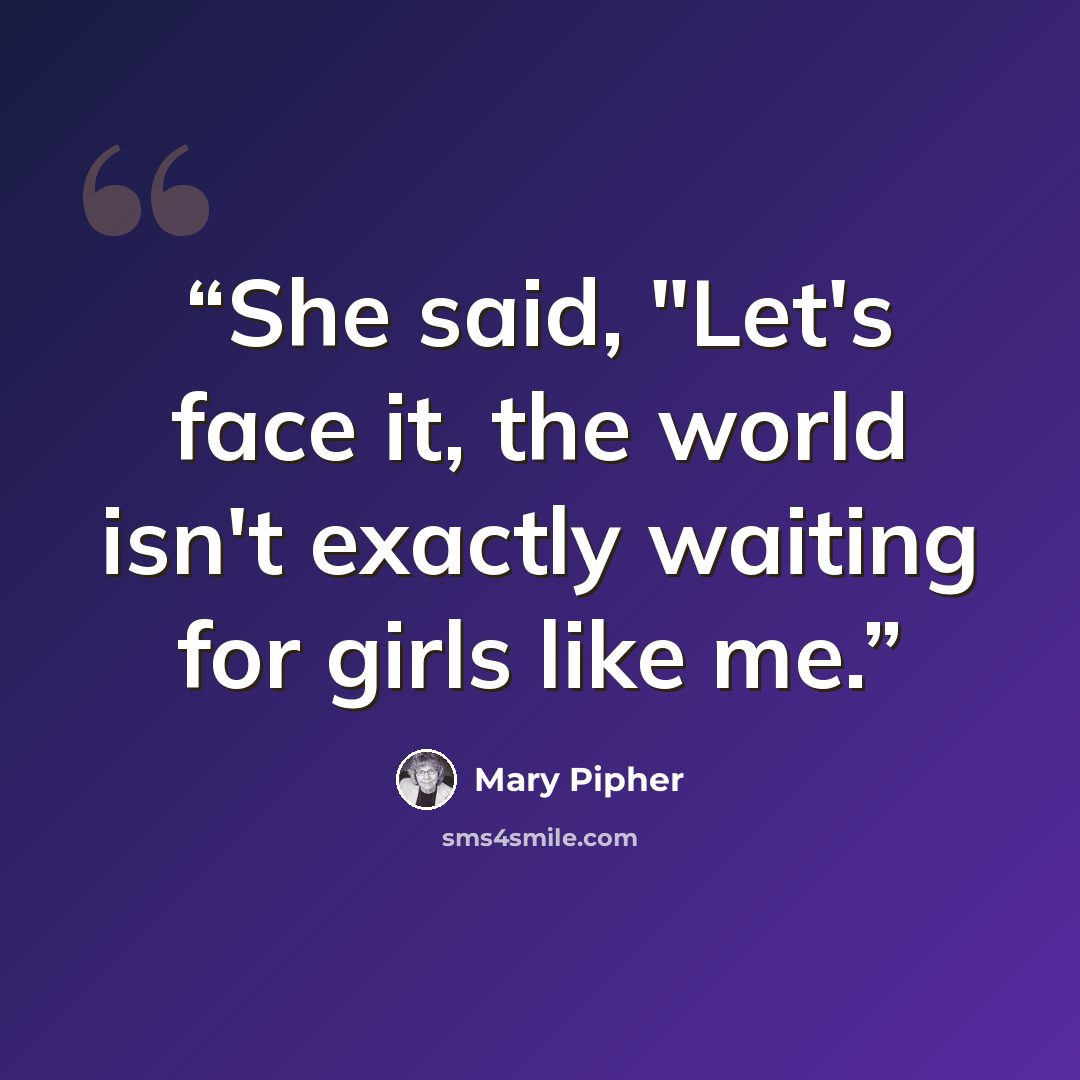 “She said, "Let's face it, the world isn't exactly waiting for girls like me.” quote by Mary Pipher