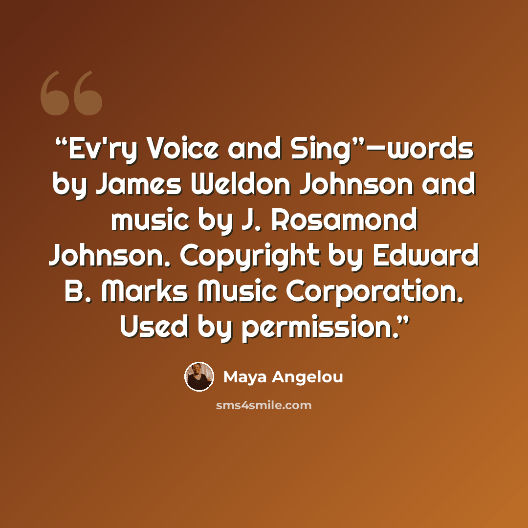 “Ev'ry Voice and Sing”—words by James Weldon Johnson and music by J. Rosamond Johnson. Copyright by Edward B. Marks Music Corporation. Used by permission.” quote by Maya Angelou