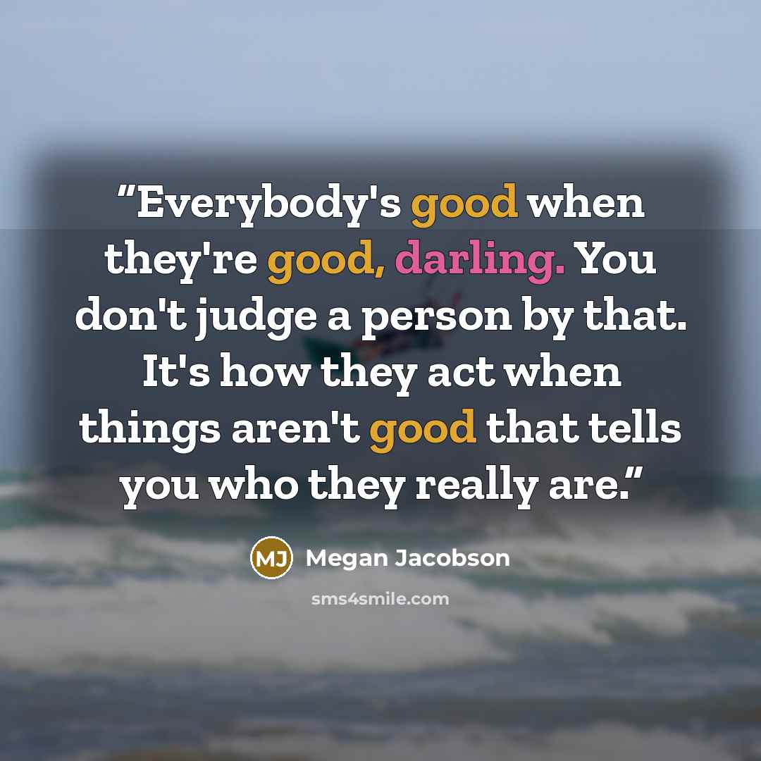 “Everybody's good when they're good, darling. You don't judge a person by that. It's how they act when things aren't good that tells you who they really are.” quote by Megan Jacobson