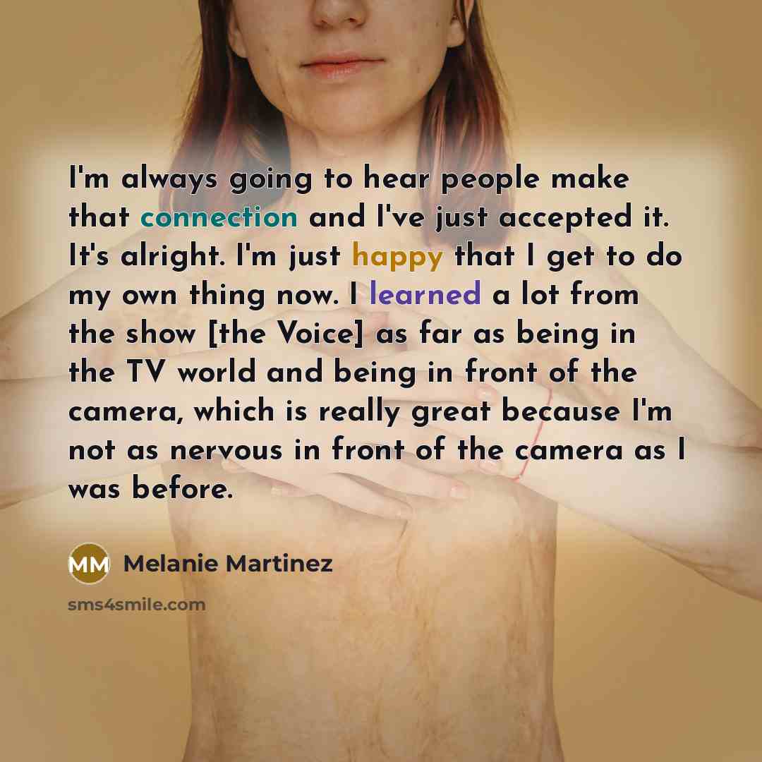 “I'm always going to hear people make that connection and I've just accepted it. It's alright. I'm just happy that I get to do my own thing now. I learned a lot from the show [the Voice] as far as being in the TV world and being in front of the camera, which is really great because I'm not as…” quote by Melanie Martinez