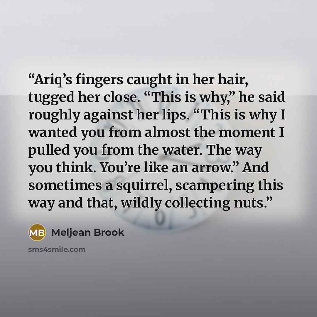 “Ariq’s fingers caught in her hair, tugged her close. “This is why,” he said roughly against her lips. “This is why I wanted you from almost the moment I pulled you from the water. The way you think. You’re like an arrow.” And sometimes a squirrel, scampering this way and that, wildly collecting…” quote by Meljean Brook