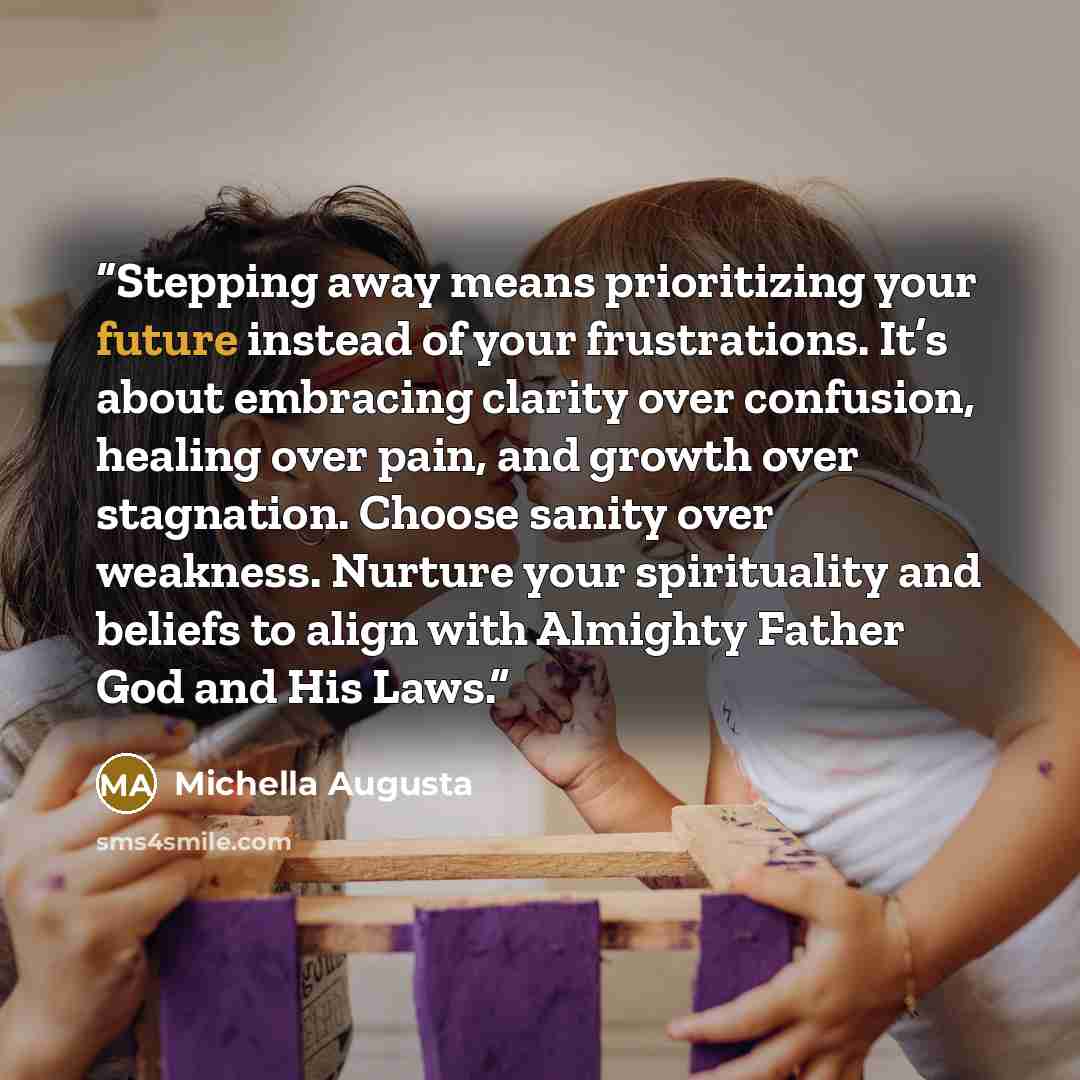 “Stepping away means prioritizing your future instead of your frustrations. It’s about embracing clarity over confusion, healing over pain, and growth over stagnation. Choose sanity over weakness. Nurture your spirituality and beliefs to align with Almighty Father God and His Laws.” quote by Michella Augusta