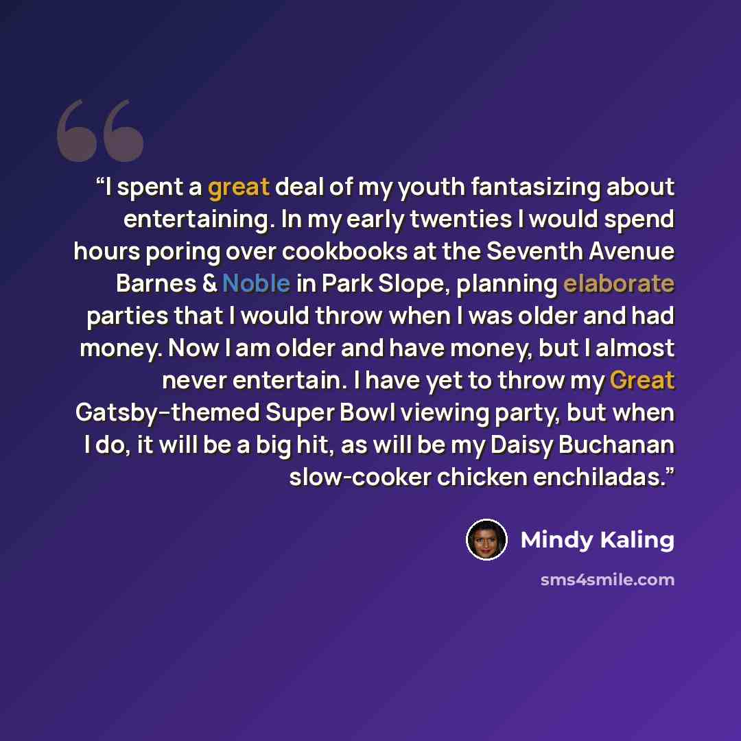“I spent a great deal of my youth fantasizing about entertaining. In my early twenties I would spend hours poring over cookbooks at the Seventh Avenue Barnes & Noble in Park Slope, planning elaborate parties that I would throw when I was older and had money. Now I am older and have money, but I…” quote by Mindy Kaling