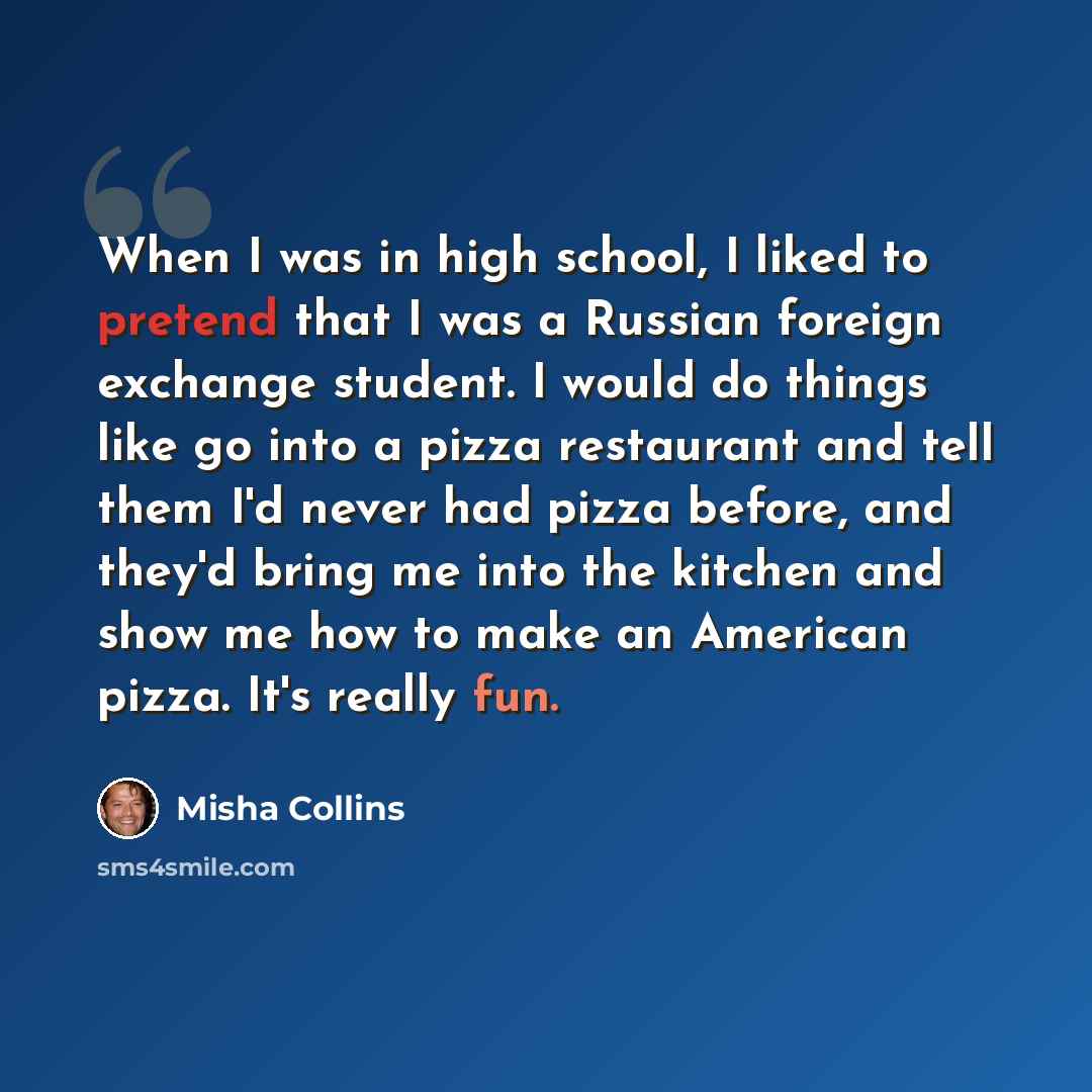 “When I was in high school, I liked to pretend that I was a Russian foreign exchange student. I would do things like go into a pizza restaurant and tell them I'd never had pizza before, and they'd bring me into the kitchen and show me how to make an American pizza. It's really fun.” quote by Misha Collins