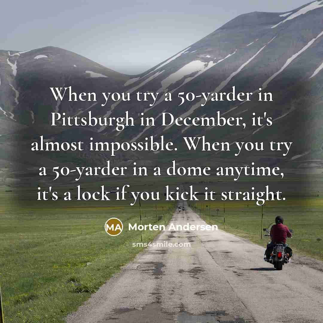 “When you try a 50-yarder in Pittsburgh in December, it's almost impossible. When you try a 50-yarder in a dome anytime, it's a lock if you kick it straight.” quote by Morten Andersen