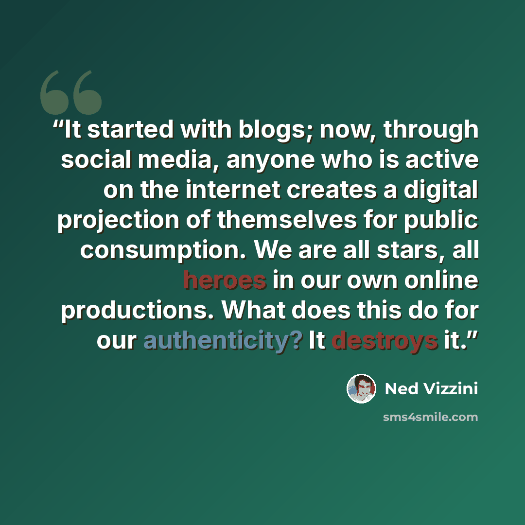 “It started with blogs; now, through social media, anyone who is active on the internet creates a digital projection of themselves for public consumption. We are all stars, all heroes in our own online productions. What does this do for our authenticity? It destroys it.” quote by Ned Vizzini