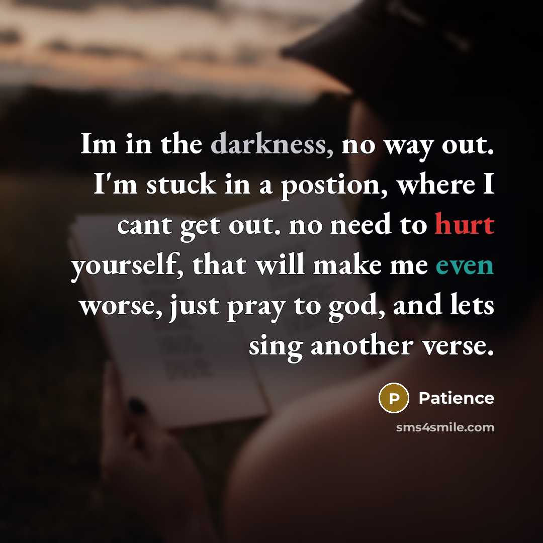 “Im in the darkness, no way out. I'm stuck in a postion, where I cant get out. no need to hurt yourself, that will make me even worse, just pray to god, and lets sing another verse.” quote by Patience