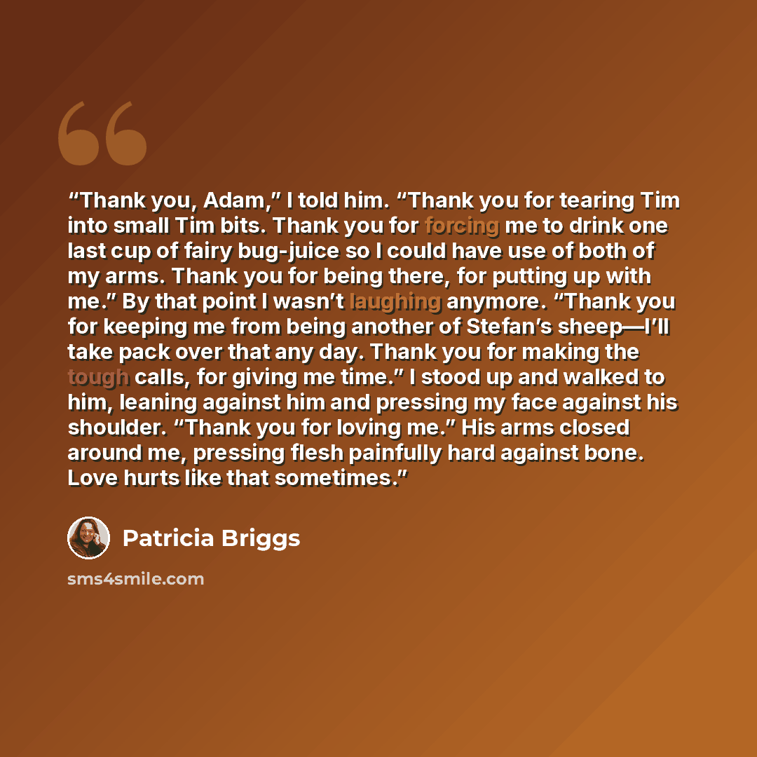 “Thank you, Adam,” I told him. “Thank you for tearing Tim into small Tim bits. Thank you for forcing me to drink one last cup of fairy bug-juice so I could have use of both of my arms. Thank you for being there, for putting up with me.” By that point I wasn’t laughing anymore. “Thank you for…” quote by Patricia Briggs