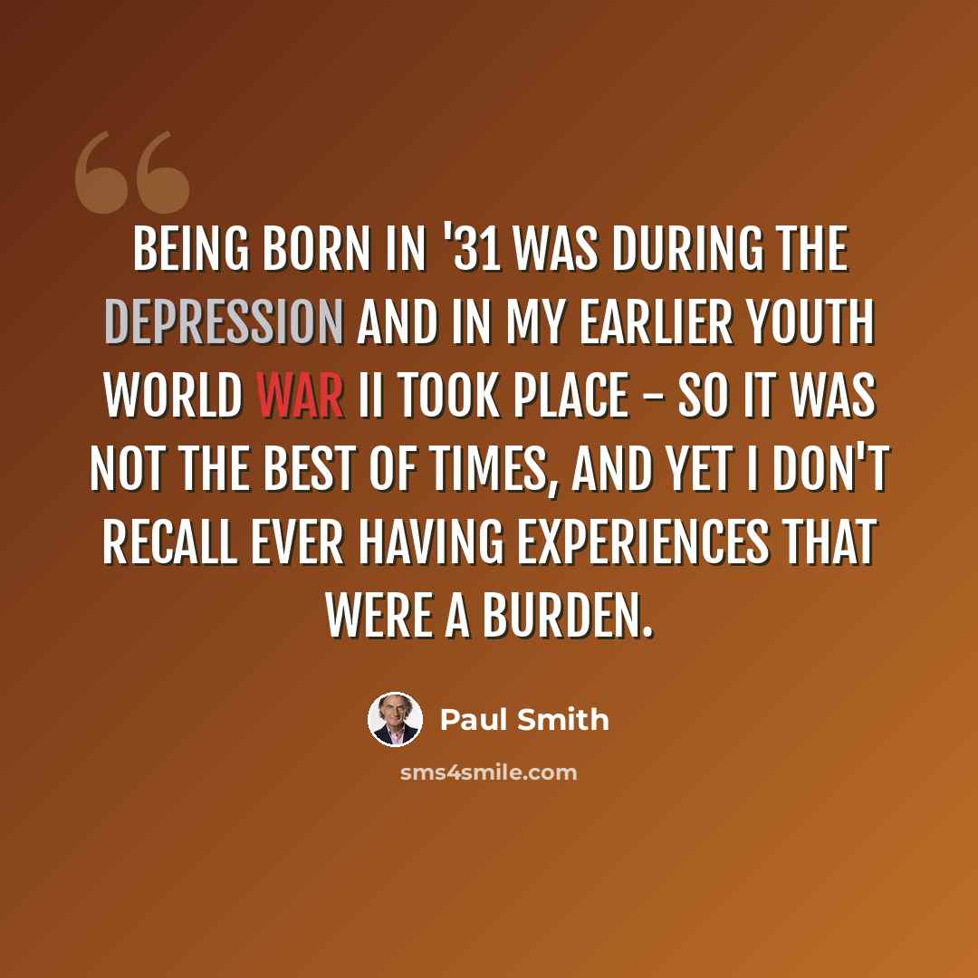 “Being born in '31 was during the Depression and in my earlier youth World War II took place - so it was not the best of times, and yet I don't recall ever having experiences that were a burden.” quote by Paul Smith
