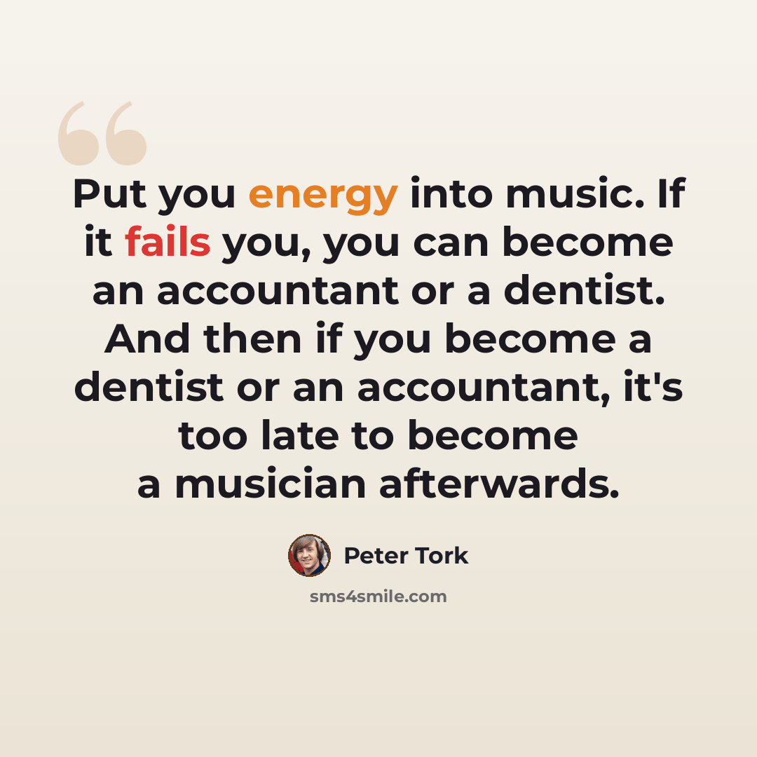 “Put you energy into music. If it fails you, you can become an accountant or a dentist. And then if you become a dentist or an accountant, it's too late to become a musician afterwards.” quote by Peter Tork