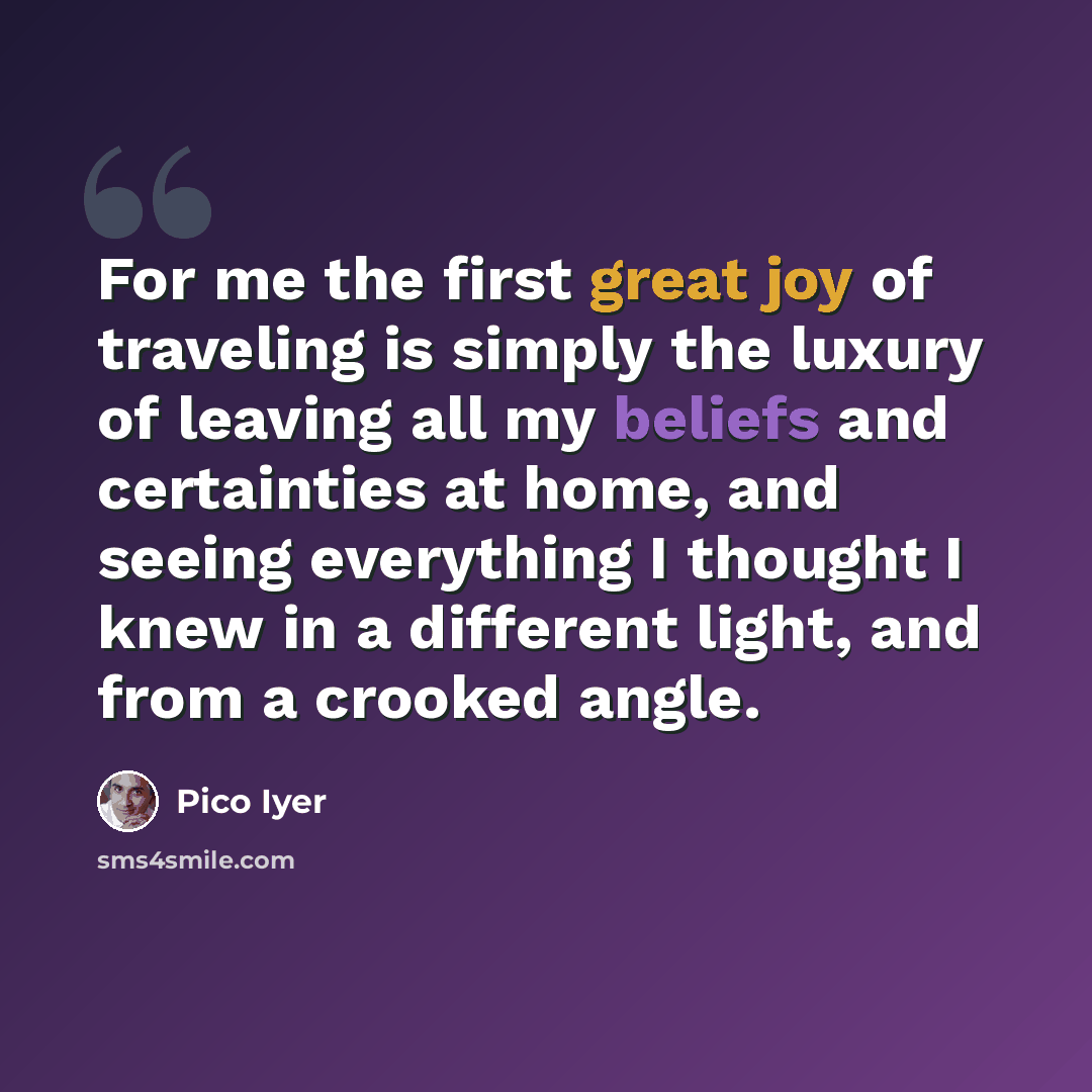 “For me the first great joy of traveling is simply the luxury of leaving all my beliefs and certainties at home, and seeing everything I thought I knew in a different light, and from a crooked angle.” quote by Pico Iyer