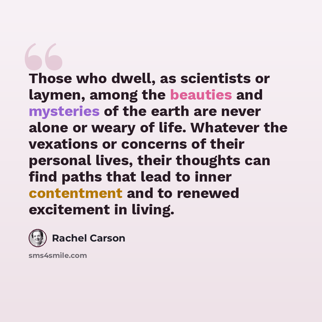 “Those who dwell, as scientists or laymen, among the beauties and mysteries of the earth are never alone or weary of life. Whatever the vexations or concerns of their personal lives, their thoughts can find paths that lead to inner contentment and to renewed excitement in living.” quote by Rachel Carson