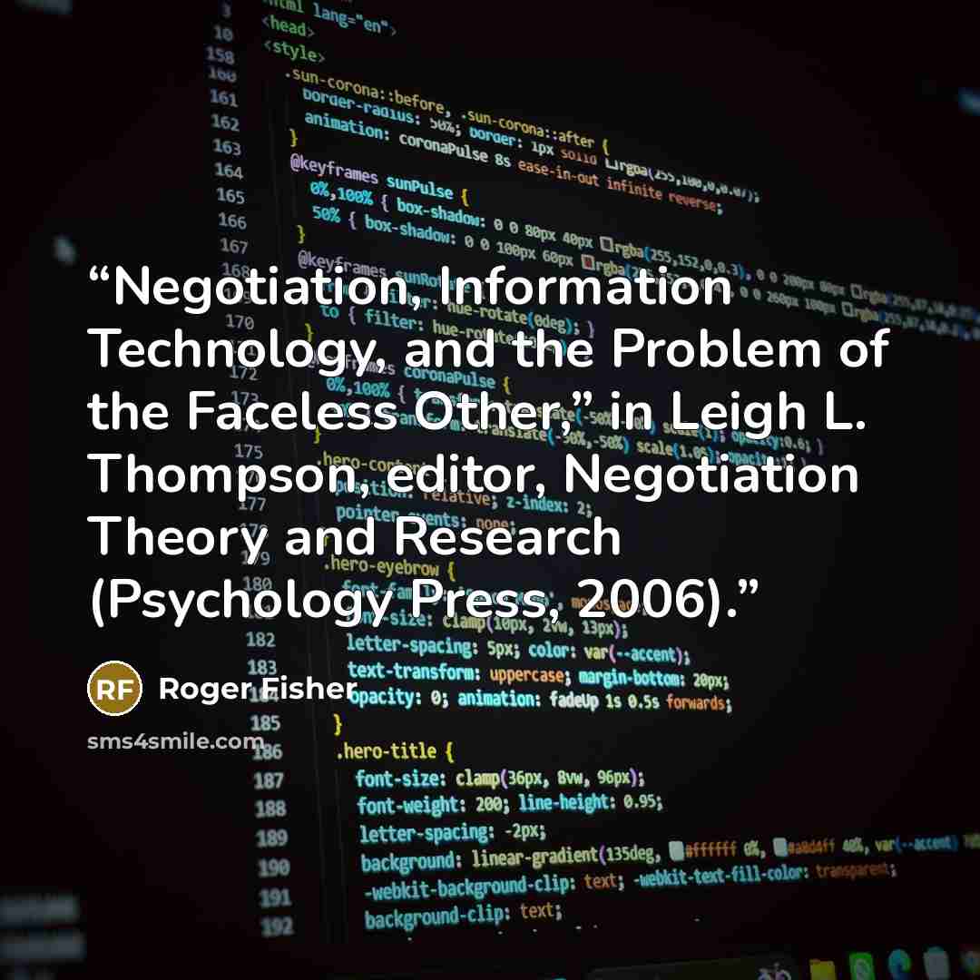 “Negotiation, Information Technology, and the Problem of the Faceless Other,” in Leigh L. Thompson, editor, Negotiation Theory and Research (Psychology Press, 2006).” quote by Roger Fisher