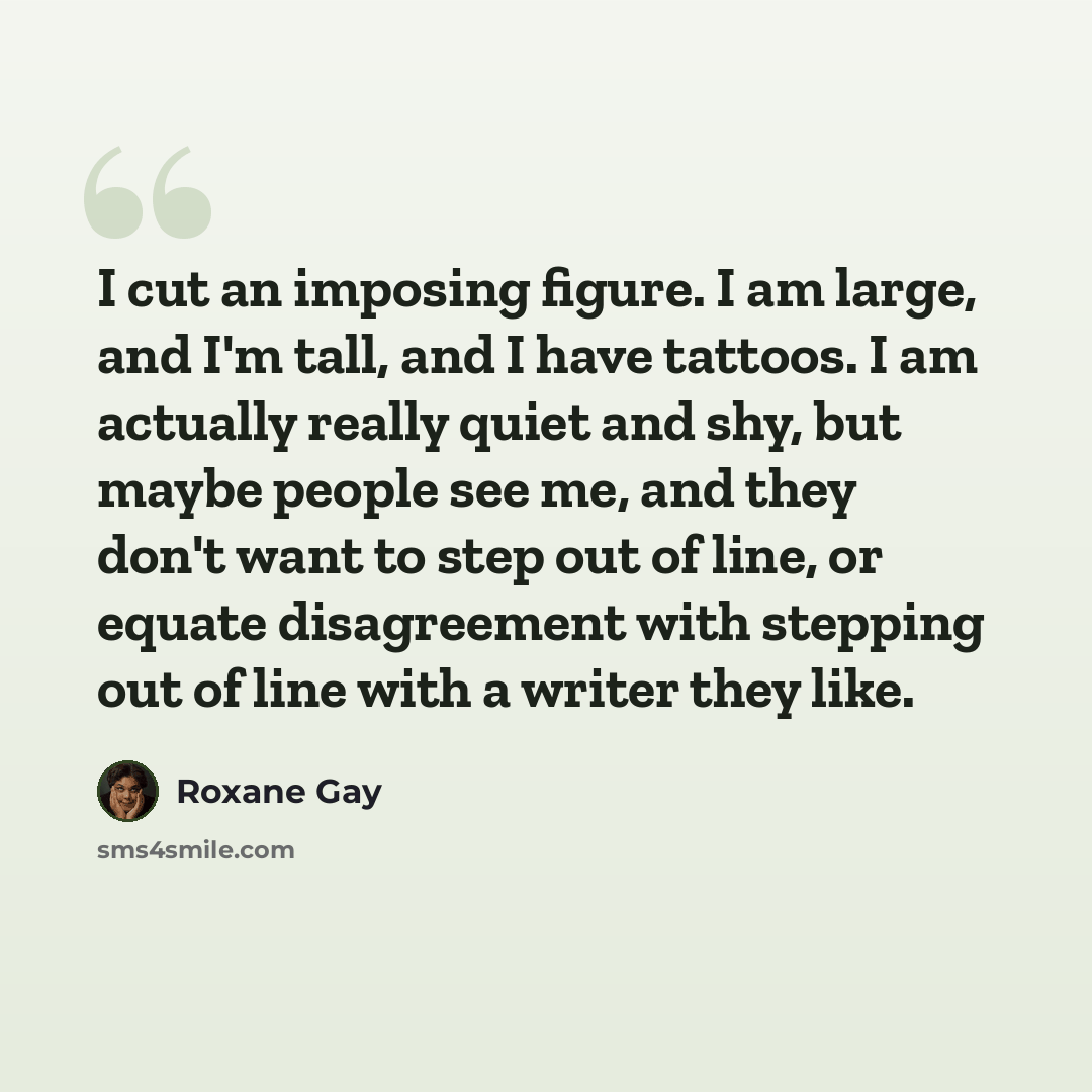 “I cut an imposing figure. I am large, and I'm tall, and I have tattoos. I am actually really quiet and shy, but maybe people see me, and they don't want to step out of line, or equate disagreement with stepping out of line with a writer they like.” quote by Roxane Gay