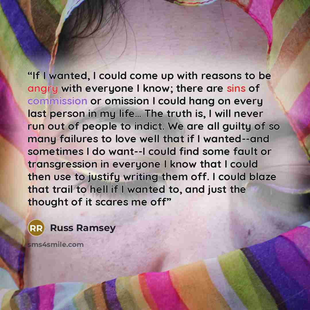 “If I wanted, I could come up with reasons to be angry with everyone I know; there are sins of commission or omission I could hang on every last person in my life… The truth is, I will never run out of people to indict. We are all guilty of so many failures to love well that if I wanted--and…” quote by Russ Ramsey