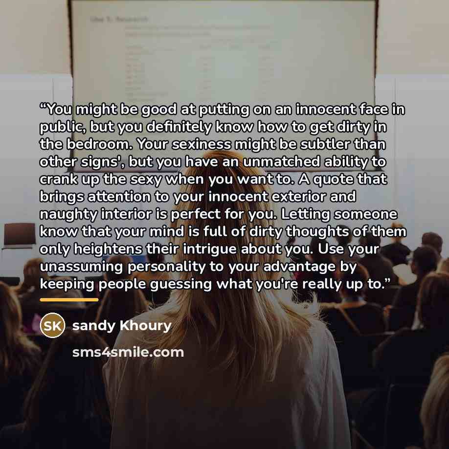 “You might be good at putting on an innocent face in public, but you definitely know how to get dirty in the bedroom. Your sexiness might be subtler than other signs', but you have an unmatched ability to crank up the sexy when you want to. A quote that brings attention to your innocent exterior…” quote by sandy Khoury