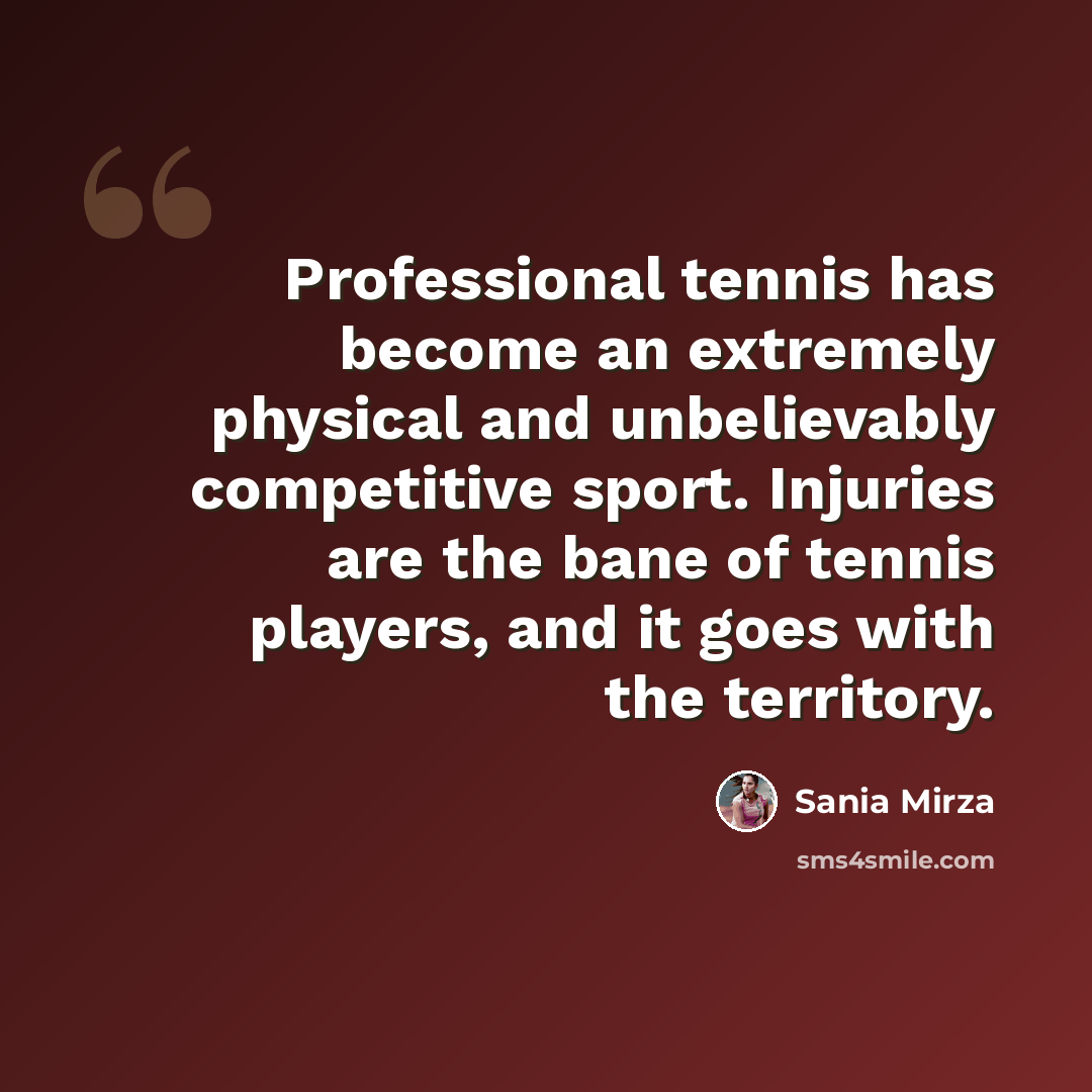 “Professional tennis has become an extremely physical and unbelievably competitive sport. Injuries are the bane of tennis players, and it goes with the territory.” quote by Sania Mirza