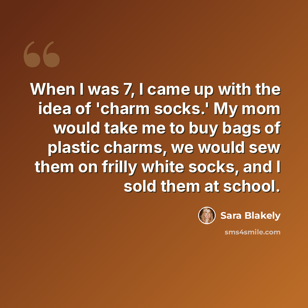 “When I was 7, I came up with the idea of 'charm socks.' My mom would take me to buy bags of plastic charms, we would sew them on frilly white socks, and I sold them at school.” quote by Sara Blakely