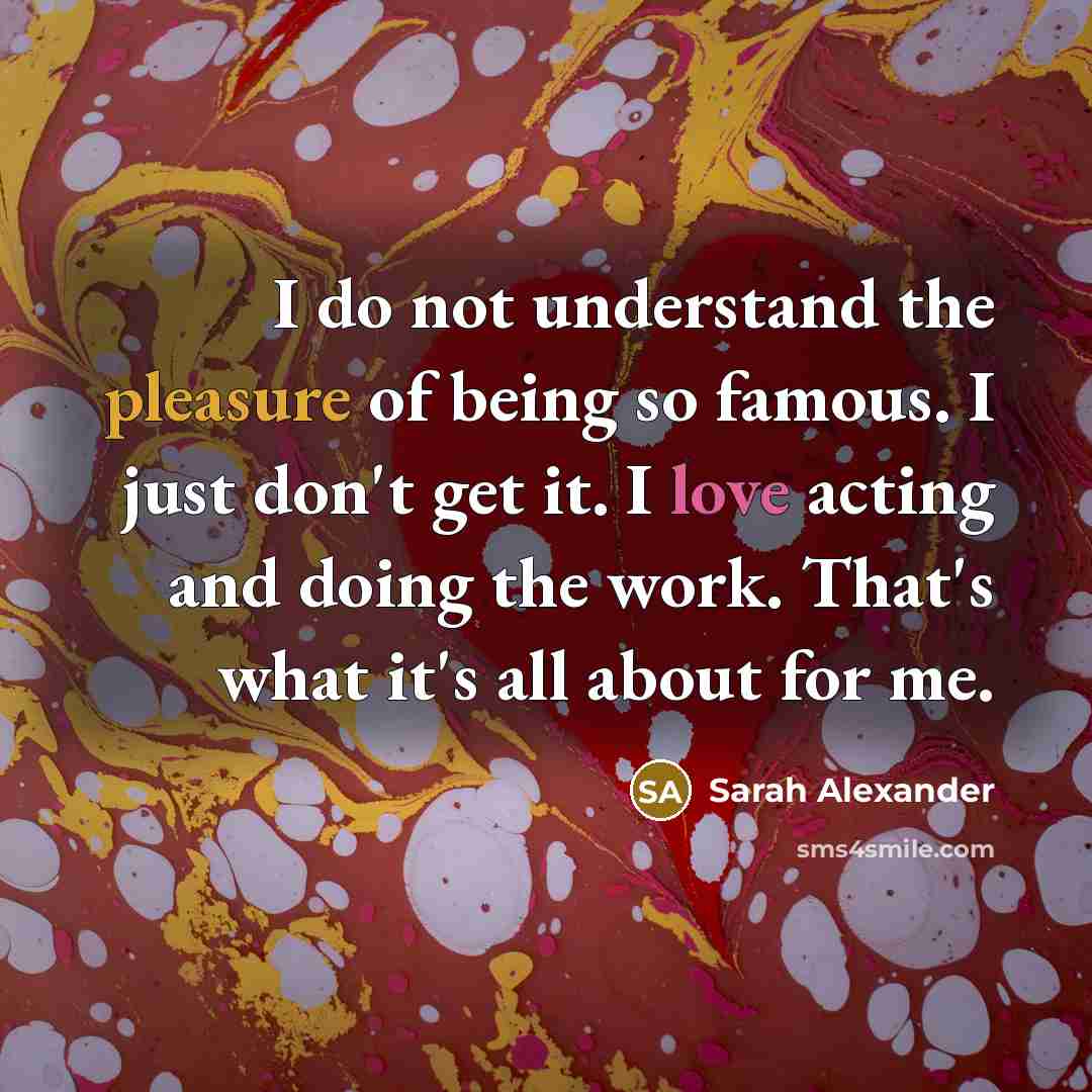 “I do not understand the pleasure of being so famous. I just don't get it. I love acting and doing the work. That's what it's all about for me.” quote by Sarah Alexander