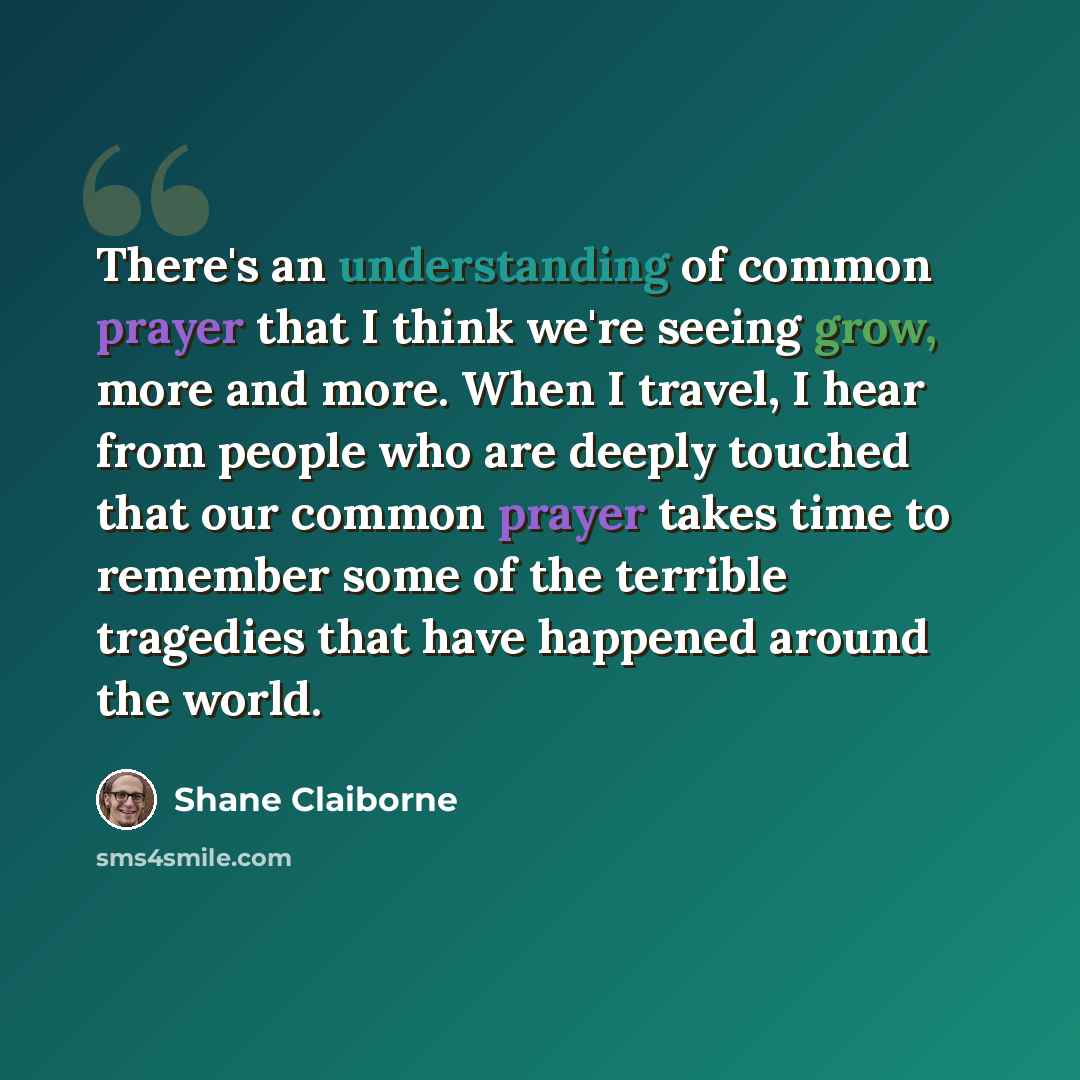 “There's an understanding of common prayer that I think we're seeing grow, more and more. When I travel, I hear from people who are deeply touched that our common prayer takes time to remember some of the terrible tragedies that have happened around the world.” quote by Shane Claiborne