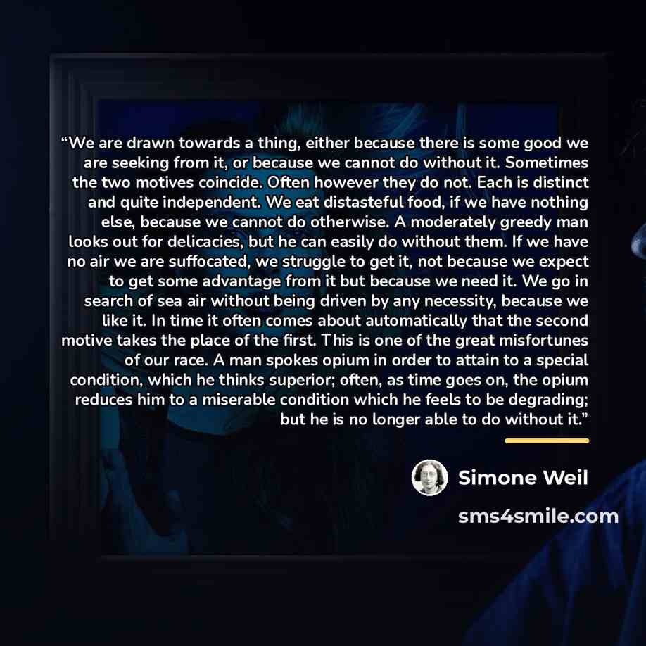 “We are drawn towards a thing, either because there is some good we are seeking from it, or because we cannot do without it. Sometimes the two motives coincide. Often however they do not. Each is distinct and quite independent. We eat distasteful food, if we have nothing else, because we cannot do…” quote by Simone Weil