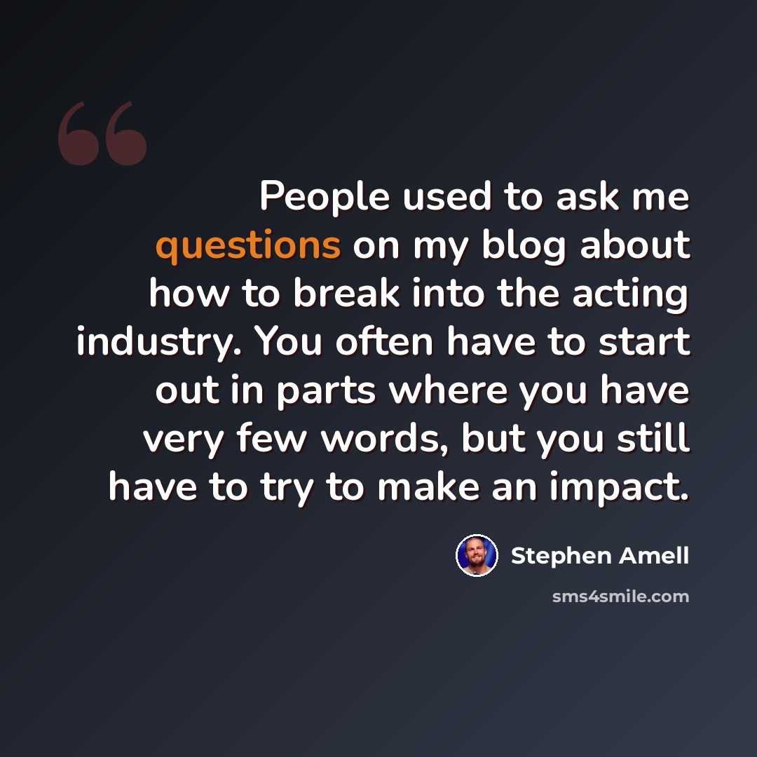 “People used to ask me questions on my blog about how to break into the acting industry. You often have to start out in parts where you have very few words, but you still have to try to make an impact.” quote by Stephen Amell