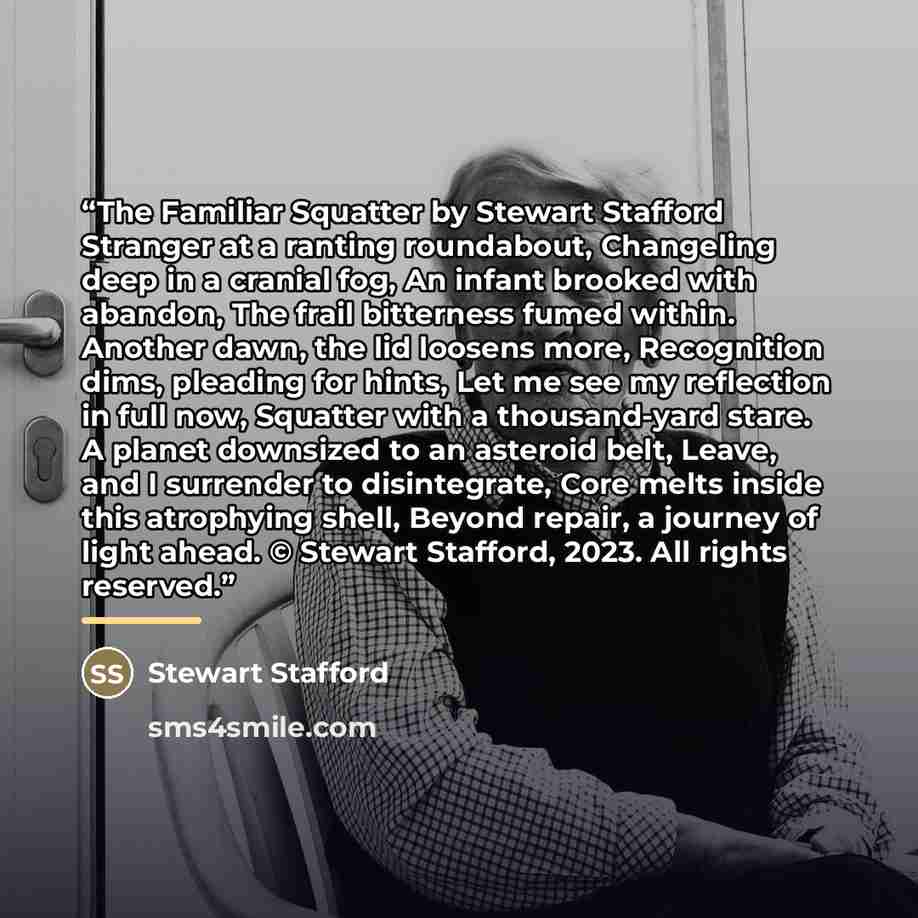 “The Familiar Squatter by Stewart Stafford Stranger at a ranting roundabout, Changeling deep in a cranial fog, An infant brooked with abandon, The frail bitterness fumed within. Another dawn, the lid loosens more, Recognition dims, pleading for hints, Let me see my reflection in full now, Squatter…” quote by Stewart Stafford