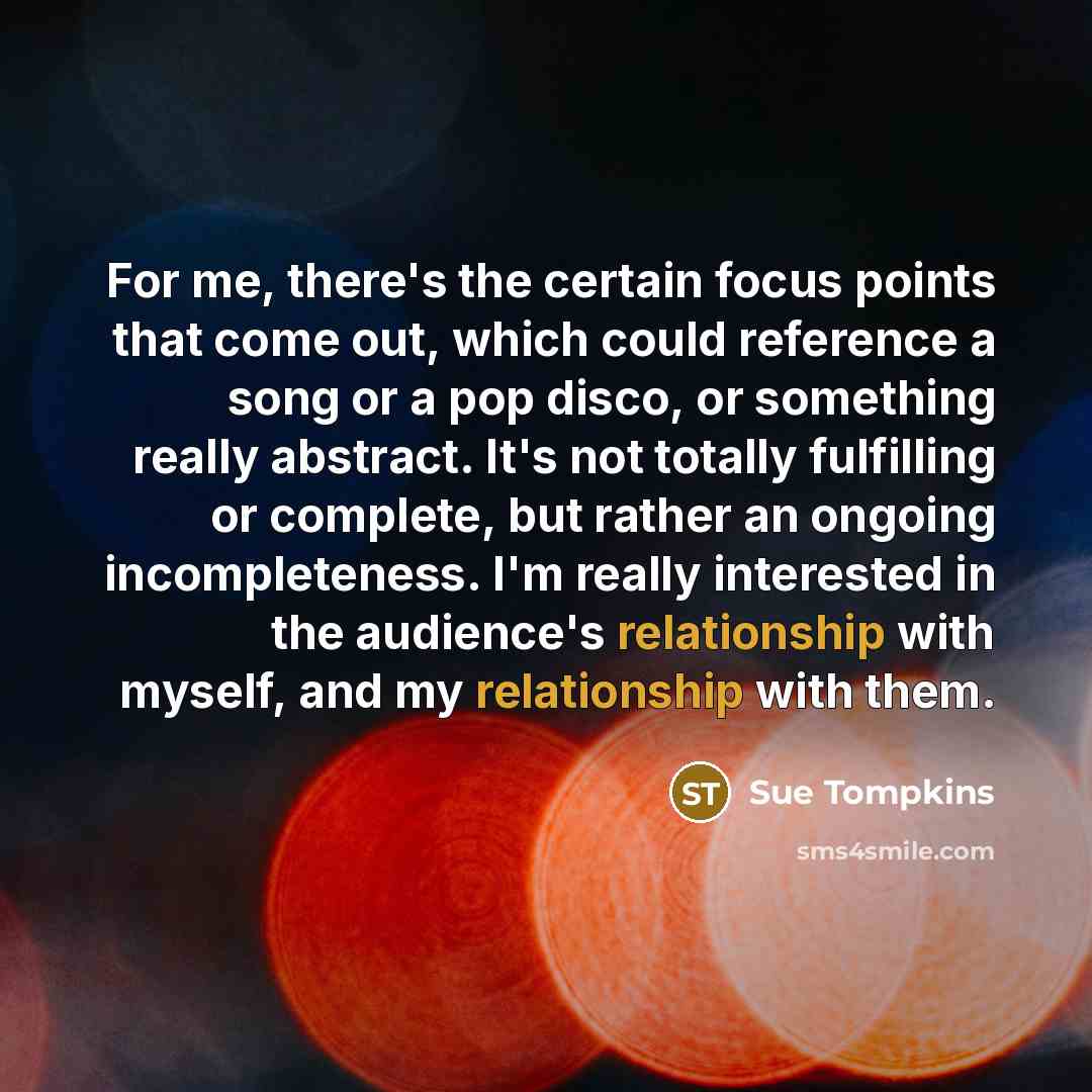 “For me, there's the certain focus points that come out, which could reference a song or a pop disco, or something really abstract. It's not totally fulfilling or complete, but rather an ongoing incompleteness. I'm really interested in the audience's relationship with myself, and my relationship…” quote by Sue Tompkins