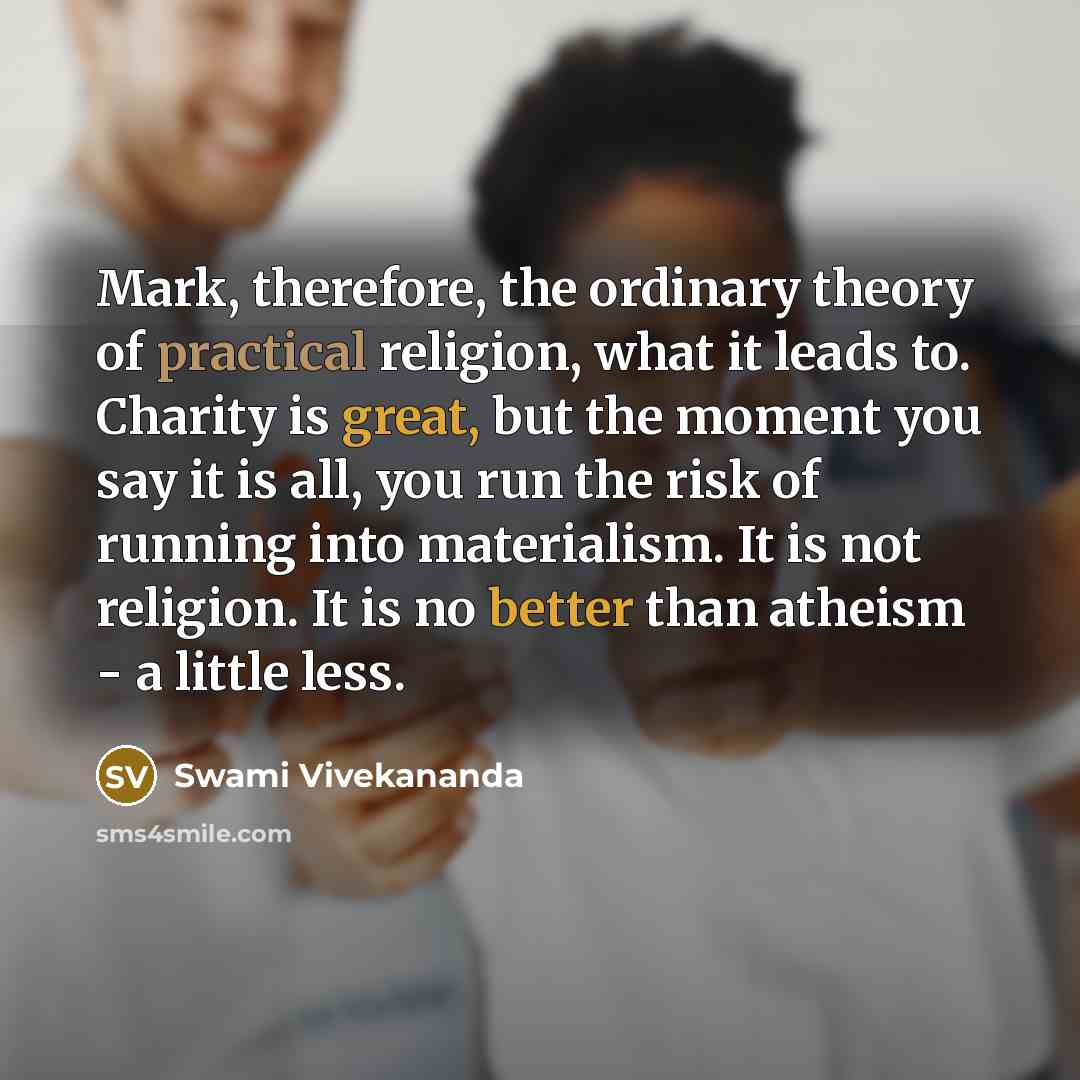 “Mark, therefore, the ordinary theory of practical religion, what it leads to. Charity is great, but the moment you say it is all, you run the risk of running into materialism. It is not religion. It is no better than atheism - a little less.” quote by Swami Vivekananda