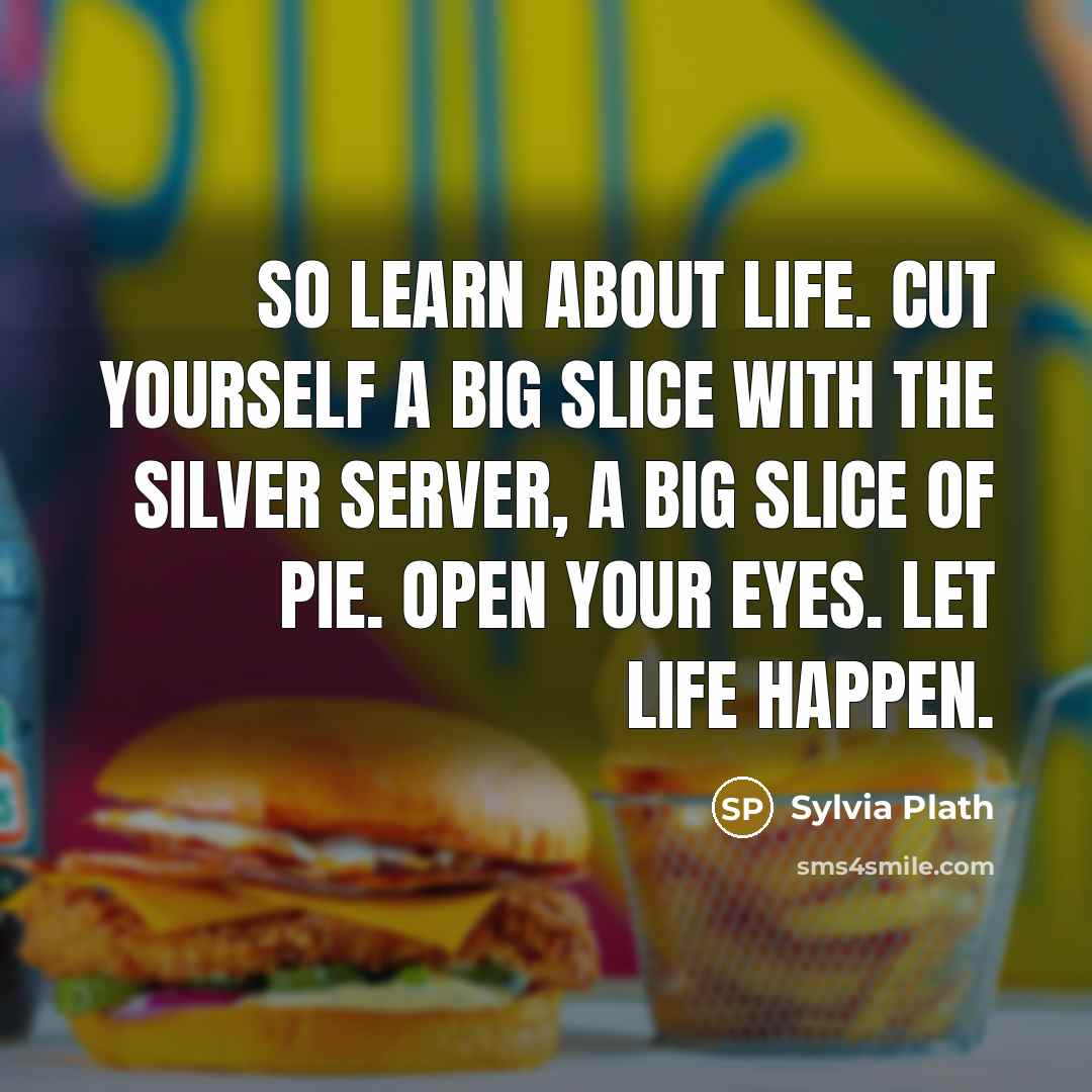 “So learn about life. Cut yourself a big slice with the silver server, a big slice of pie. Open your eyes. Let life happen.” quote by Sylvia Plath