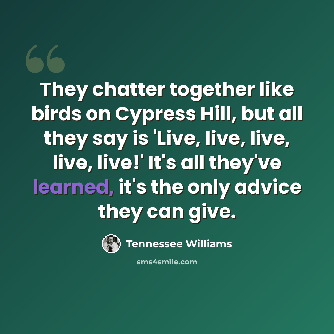 “They chatter together like birds on Cypress Hill, but all they say is 'Live, live, live, live, live!' It's all they've learned, it's the only advice they can give.” quote by Tennessee Williams