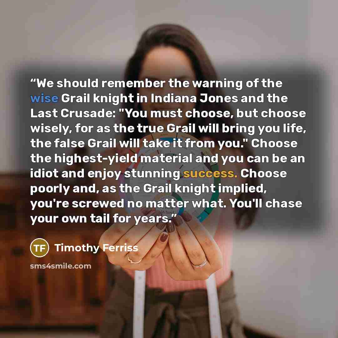 “We should remember the warning of the wise Grail knight in Indiana Jones and the Last Crusade: "You must choose, but choose wisely, for as the true Grail will bring you life, the false Grail will take it from you." Choose the highest-yield material and you can be an idiot and enjoy stunning…” quote by Timothy Ferriss
