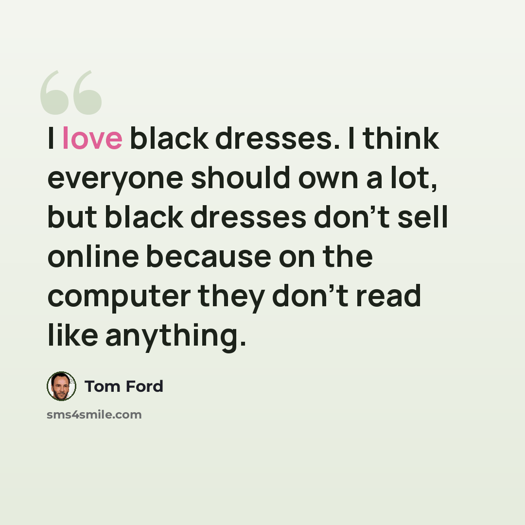 “I love black dresses. I think everyone should own a lot, but black dresses don't sell online because on the computer they don't read like anything.” quote by Tom Ford
