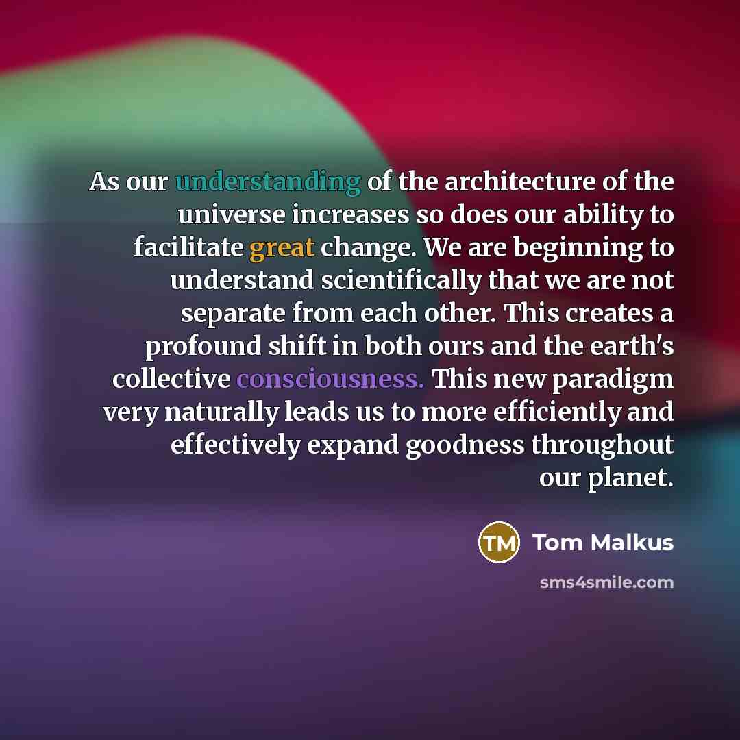 “As our understanding of the architecture of the universe increases so does our ability to facilitate great change. We are beginning to understand scientifically that we are not separate from each other. This creates a profound shift in both ours and the earth's collective consciousness. This new…” quote by Tom Malkus