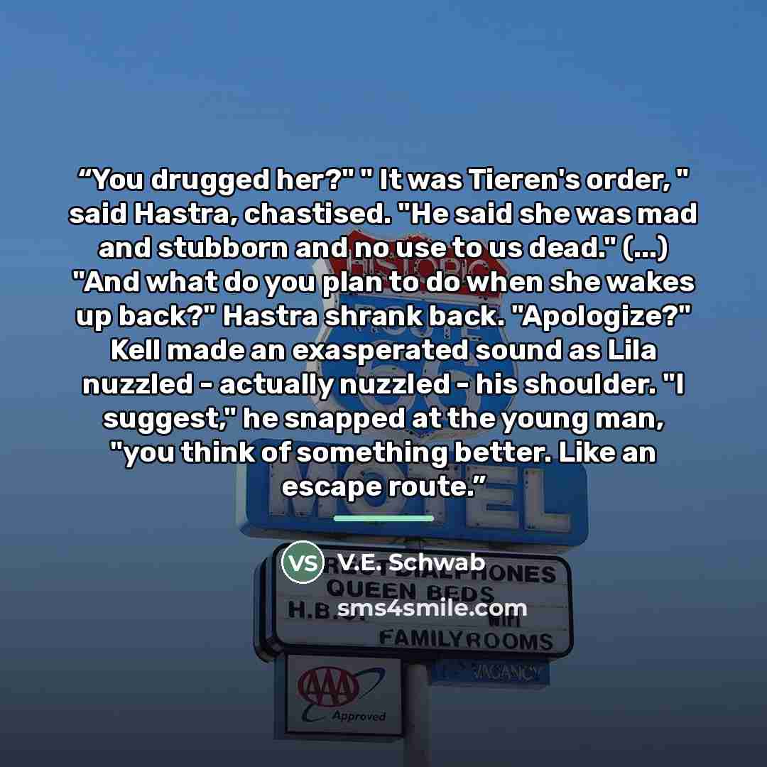 “You drugged her?" " It was Tieren's order, " said Hastra, chastised. "He said she was mad and stubborn and no use to us dead." (...) "And what do you plan to do when she wakes up back?" Hastra shrank back. "Apologize?" Kell made an exasperated sound as Lila nuzzled - actually nuzzled - his…” quote by V.E. Schwab