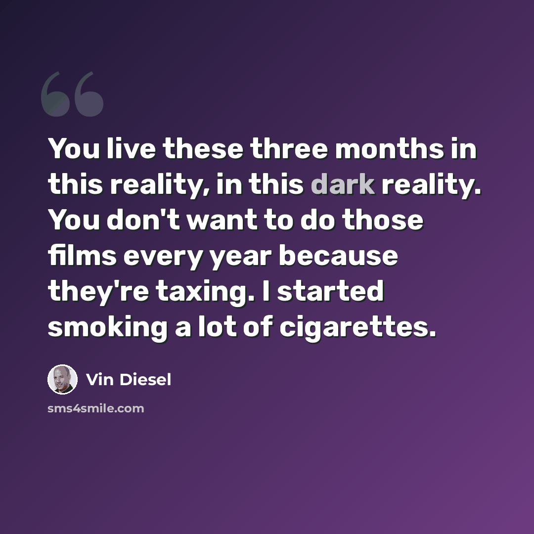 “You live these three months in this reality, in this dark reality. You don't want to do those films every year because they're taxing. I started smoking a lot of cigarettes.” quote by Vin Diesel