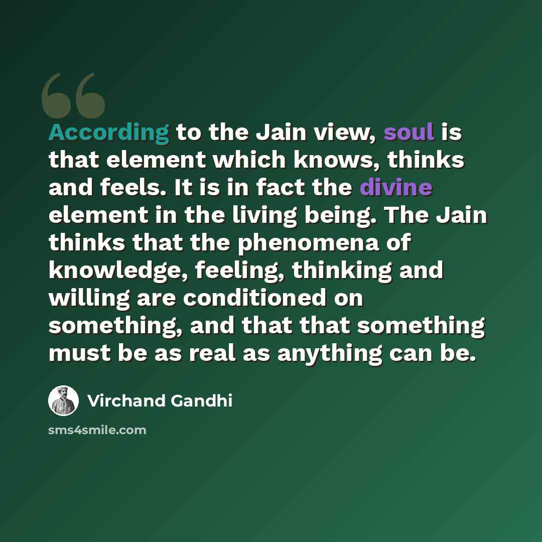 “According to the Jain view, soul is that element which knows, thinks and feels. It is in fact the divine element in the living being. The Jain thinks that the phenomena of knowledge, feeling, thinking and willing are conditioned on something, and that that something must be as real as anything can…” quote by Virchand Gandhi