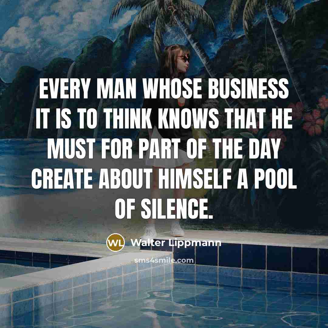 “Every man whose business it is to think knows that he must for part of the day create about himself a pool of silence.” quote by Walter Lippmann
