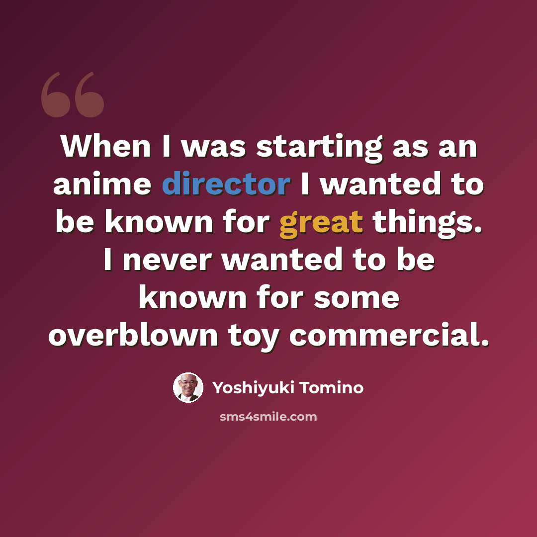 “When I was starting as an anime director I wanted to be known for great things. I never wanted to be known for some overblown toy commercial.” quote by Yoshiyuki Tomino