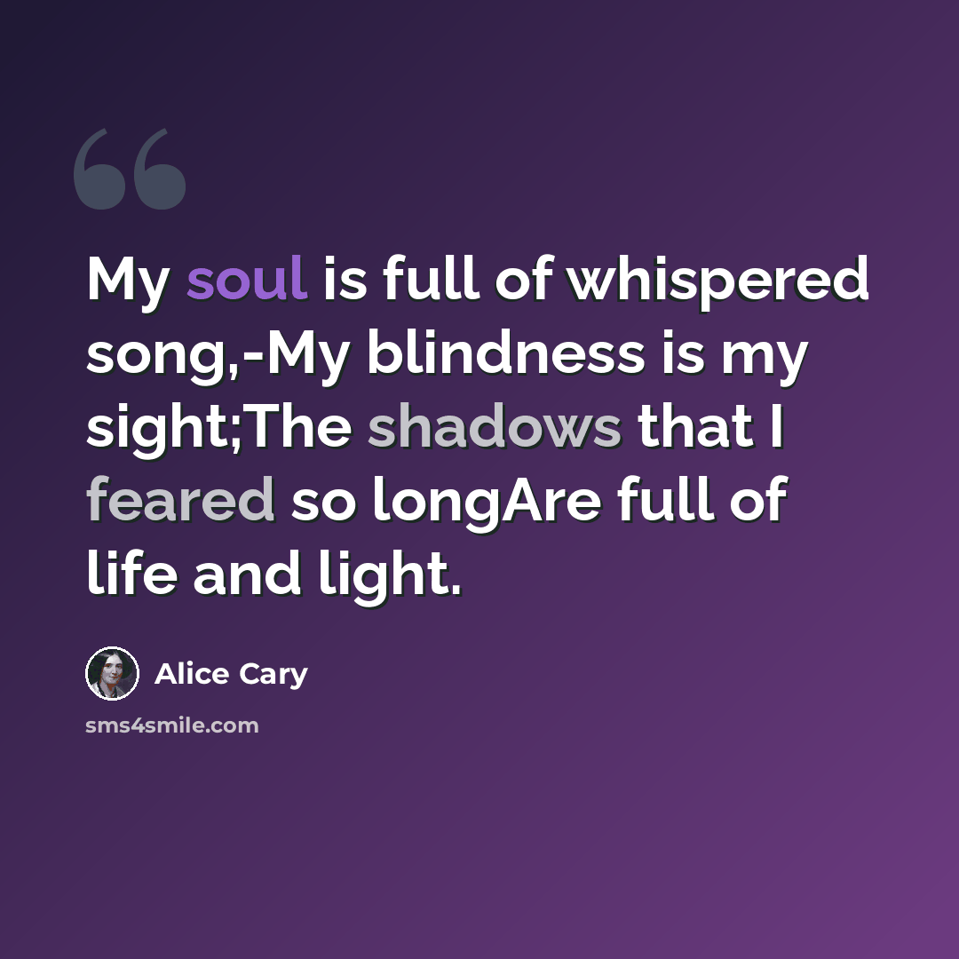 “My soul is full of whispered song,-My blindness is my sight;The shadows that I feared so longAre full of life and light.” quote by Alice Cary