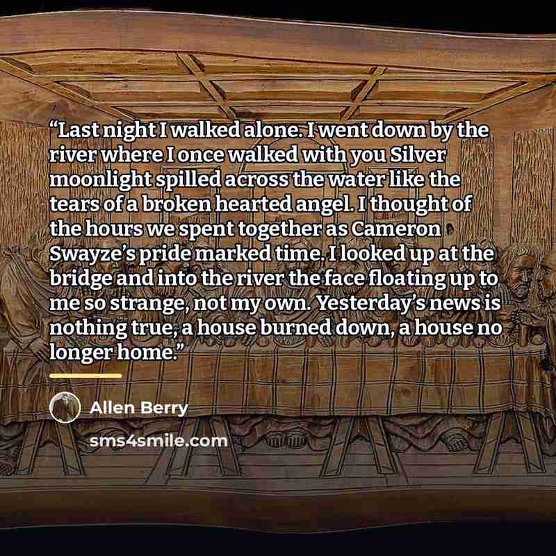 “Last night I walked alone. I went down by the river where I once walked with you Silver moonlight spilled across the water like the tears of a broken hearted angel. I thought of the hours we spent together as Cameron Swayze’s pride marked time. I looked up at the bridge and into the river the face…” quote by Allen Berry
