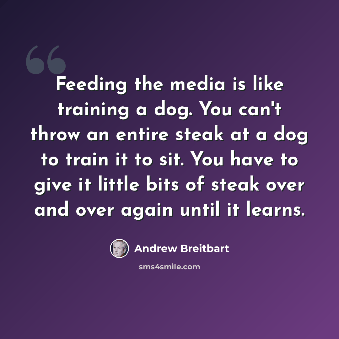 “Feeding the media is like training a dog. You can't throw an entire steak at a dog to train it to sit. You have to give it little bits of steak over and over again until it learns.” quote by Andrew Breitbart