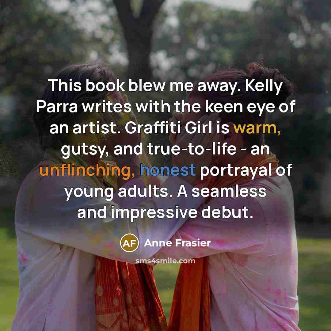 “This book blew me away. Kelly Parra writes with the keen eye of an artist. Graffiti Girl is warm, gutsy, and true-to-life - an unflinching, honest portrayal of young adults. A seamless and impressive debut.” quote by Anne Frasier