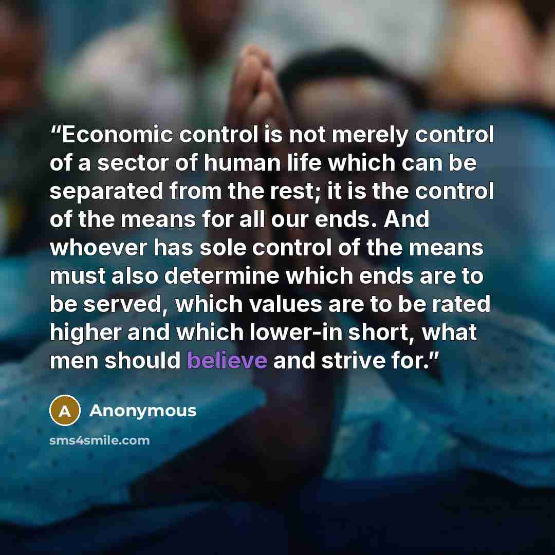 “Economic control is not merely control of a sector of human life which can be separated from the rest; it is the control of the means for all our ends. And whoever has sole control of the means must also determine which ends are to be served, which values are to be rated higher and which lower-in…” quote by Anonymous