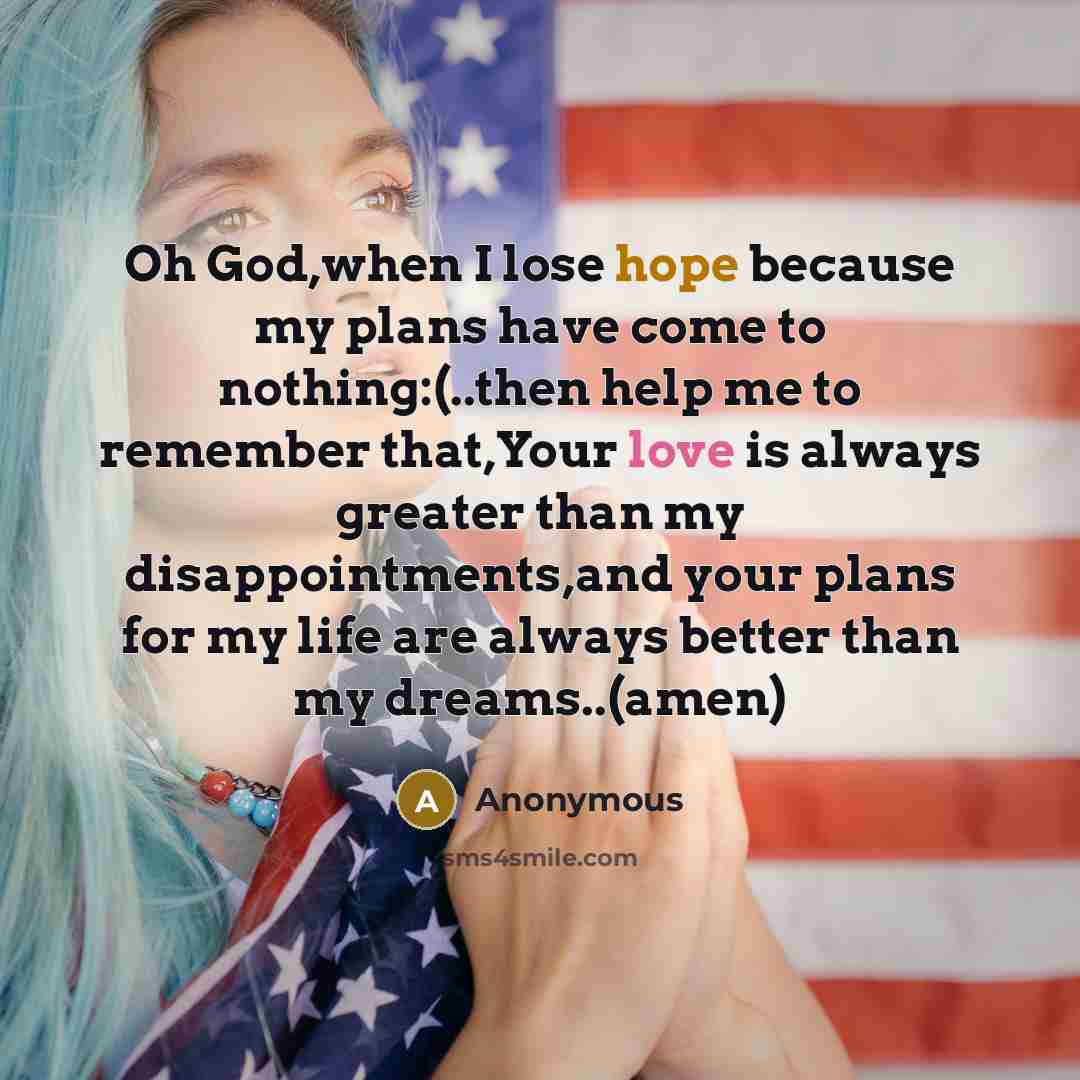 “Oh God,when I lose hope because my plans have come to nothing:(..then help me to remember that,Your love is always greater than my disappointments,and your plans for my life are always better than my dreams..(amen)” quote by Anonymous