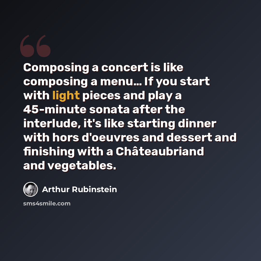 “Composing a concert is like composing a menu… If you start with light pieces and play a 45-minute sonata after the interlude, it's like starting dinner with hors d'oeuvres and dessert and finishing with a Châteaubriand and vegetables.” quote by Arthur Rubinstein