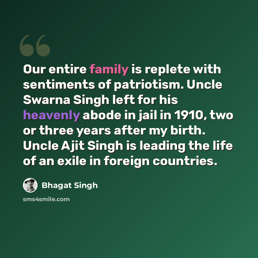 “Our entire family is replete with sentiments of patriotism. Uncle Swarna Singh left for his heavenly abode in jail in 1910, two or three years after my birth. Uncle Ajit Singh is leading the life of an exile in foreign countries.” quote by Bhagat Singh