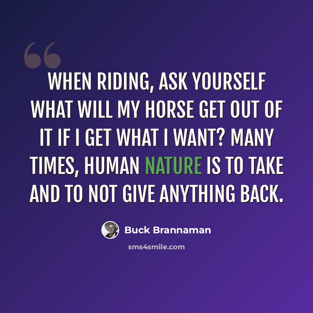 “When riding, ask yourself what will my horse get out of it if I get what I want? Many times, human nature is to take and to not give anything back.” quote by Buck Brannaman