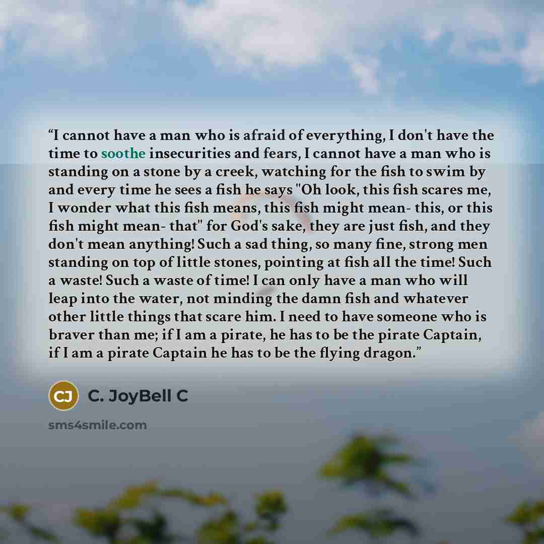 “I cannot have a man who is afraid of everything, I don't have the time to soothe insecurities and fears, I cannot have a man who is standing on a stone by a creek, watching for the fish to swim by and every time he sees a fish he says "Oh look, this fish scares me, I wonder what this fish means…” quote by C. JoyBell C