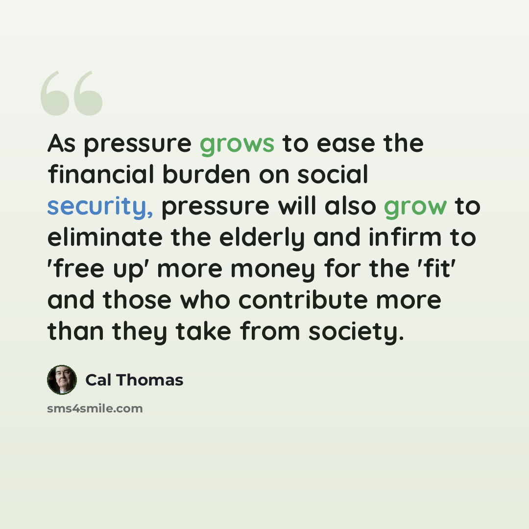 “As pressure grows to ease the financial burden on social security, pressure will also grow to eliminate the elderly and infirm to 'free up' more money for the 'fit' and those who contribute more than they take from society.” quote by Cal Thomas